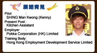 Man Kwong is smart and active. Although he does not possess strong language proficiency, his diligence has earned credit from his employer. Man Kwong was once rebellious, but luckily found his way at last and is now well received by colleagues and employer. He grasps every opportunity to learn with gratitude.