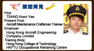 Koon Yee has keen interest in precision instruments since she was young. She succeeded in taking up the post of Aircraft Maintenance Craftsman Trainee under YETP. At first, Koon Yee was unfamiliar with repairing work, but now she manages to complete the tasks independently. Koon Yee has positive working attitude and gets along well with her colleagues even under highly demanding working environment. She gains great job satisfaction with progressive improvement.
