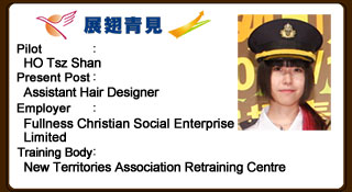 Tsz Shan once lacked confidence and did not have any plan for the future. After joining YETP, she actively commits herself to work. In order to upgrade her skills and professional knowledge, she practises hair styling on her own and attends relevant training courses after work. She is now striving to achieve her career goal as a professional hair stylist.