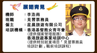 機師：李浩南 現職：見習票務員 僱主：星晨旅遊有限公司 培訓機構：香港基督教女青年會（提供個案管理服務） 香港旅遊專業培訓中心（提供特別就業項目「見習票務員培訓計劃」職前培訓課程）