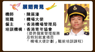 機師：陳展濠 現職：機場大使 僱主：香港機場管理局 培訓機構：香港青年協會（提供個案管理服務及特別就業項目「機場大使計劃」職前培訓課程）