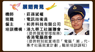 機師：莊孫斌權 現職：電訊技術員 僱主：和昇科技有限公司 培訓機構：港九勞工社團聯會（提供個案管理服務） 香港電腦商會（提供特別就業項目「電腦『潮』代－專才社區就業計劃」職前培訓課程）