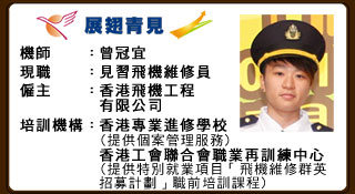 機師：曾冠宜 現職：見習𦐒機維修員 僱主：香港飛機工程有限公司 培訓機構：香港專業進修學校（提供個案管理服務） 香港工會聯合職業再訓練中心（提供特別就業項目「飛機維修群英招募計劃」職前培訓課程