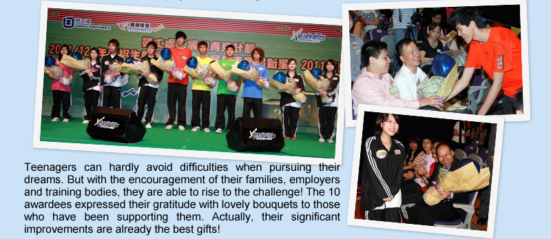 Teenagers can hardly avoid difficulties when pursuing their dreams. But with the encouragement of their families, employers and training bodies, they are able to rise to the challenge!  The 10 awardees expressed their gratitude with lovely bouquets to those who have been supporting them. Actually, their significant improvements are already the best gifts!