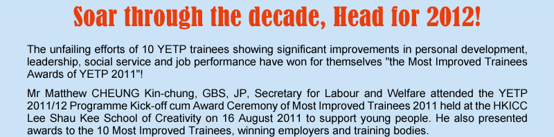 Soar through the decade, Head for 2012! The unfailing efforts of 10 YETP trainees showing significant improvements in personal development, leadership, social service and job performance have won for themselves "the Most Improved Trainees Awards of YETP 2011"! Mr Matthew CHEUNG Kin-chung, GBS, JP, Secretary for Labour and Welfare attended the YETP 2011/12 Programme Kick-off cum Award Ceremony of Most Improved Trainees 2011 held at the HKICC Lee Shau Kee School of Creatiirty on 16 August 2011 to support young people. He also presented awards to the 10 Most Improved Trainees, winning employers and training bodies.