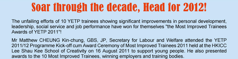 Soar through the decade, Head for 2012! The unfailing efforts of 10 YETP trainees showing significant improvements in personal development, leadership, social service and job performance have won for themselves "the Most Improved Trainees Awards of YETP 2011"! Mr Matthew CHEUNG Kin-chung, GBS, JP, Secretary for Labour and Welfare attended the YETP 2011/12 Programme Kick-off cum Award Ceremony of Most Improved Trainees 2011 held at the HKICC Lee Shau Kee School of Creatiirty on 16 August 2011 to support young people. He also presented awards to the 10 Most Improved Trainees, winning employers and training bodies.