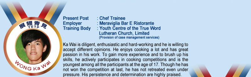 Wong Ka Wai; Present Post: Chef Trainee; Employer: Meraviglia Bar E Ristorante; Training Body: Youth Centre of the True Word Lutheran Church, Limited (Provision of case management services); Ka Wai is diligent, enthusiastic and hard-working and he is willing to accept different opinions. He enjoys cooking a lot and has great passion in his work. To gain more experience and to brush up his skills, he actively participates in cooking competitions and is the youngest among all the participants at the age of 17. Though he has not won the competition at last, he has not retreated even under pressure. His persistence and determination are highly praised.