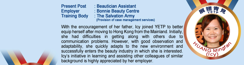 Huang Mingfan (lcy); Present Post: Beautician Assistant; Employer: Bonnie Beauty Centre; Training Body: The Salvation Army (Provision of case management services); With the encouragement of her father, lcy joined YETP to better equip herself after moving to Hong Kong from the Mainland. Initially, she had difficulties in getting along with others due to communication problems. However, with good observation and adaptability, she quickly adapts to the new environment and successfully enters the beauty industry in which she is interested. Icy's initiative in learning and assisting other colleagues of similar background is highly appreciated by her employer.