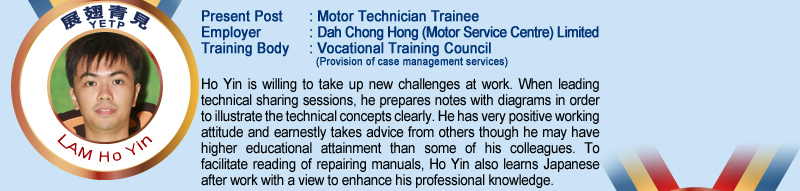 Lam Ho Yin; Present Post: Motor Technician Trainee; Employer: Dah Chong Hong (Motor Service Centre) Limited; Training Body: Vocational Training Council (Provision of case management services); Ho Yin is willing to take up new challenges at work. When leading technical sharing sessions, he prepares notes with diagrams in order to illustrate the technical concepts clearly, He has very positive working attitude and earnestly takes advice from others though he may have higher educational attainment than some of his colleagues. To facilitate reading of repairing manuals, Ho Yin also learns Japanese after work with a view to enhance his professional knowledge.
