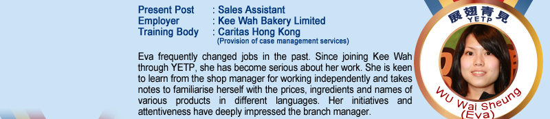 Wu Wai Sheung (Eva); Present Post: Sales Assistant; Employer: Kee Wah Bakery Limited; Training Body: Caritas Hong Kong (Provision of case management services); Eva frequently changed jobs in the past. Since joining Kee Wah through YETP, she has become serious about her work. She is keen to learn form the shop manager for working independently and takes notes to familiarise herself with the prices, ingredients and names of various products in different languages. Her initiatives and attentiveness have deeply impressed the branch manager.