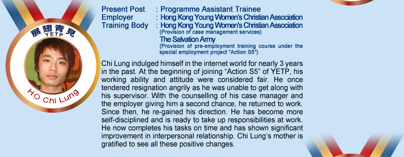 Ho Chi Lung; Present Post: Programme Assistant Trainee; Employer: Hong Kong Young Women's Christian Association; Training Body: Hong Kong Young Women's Christian Association (Provision of case management services); The Salvation Amy (Provision of pre-employment training course under the special employment project "Action S5"); Chi Lung indulged himself in the internet world for nearly 3 years in the past. At the beginning of joining "Action S5" of YETP, his working ability and attitude were considered fair. He once tendered resignation angrily as he was unable to get along with his supervisor. With the counselling of his case manager and the employer giving him a second chance, he returned to work. Since then, he re-gained his direction. He has become more self-disciplined and is ready to take up responsibilities at work. He now completes his tasks on time and has shown significant improvement in interpersonal relationship. Chi Lung's mother is gratified to see all these positive changes.