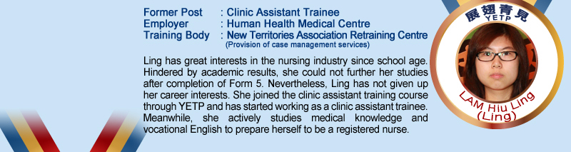 Lam Hiu Ling (Ling); Former Post: Clinic Assistant Trainee; Employer: Human Health Medical Centre; Training Body: New Territories Association Retraining Centre (Provision of case management services); Ling has great interests in the nursing industry since school age. Hindered by academic results, she could not further her studies after completion of Form 5. Nevertheless, Ling has not given up her career interests. She joined the clinic assistant training course through YETP and has started working as a clinic assistant trainee. Meanwhile, she actively studies medical knowledge and vocational English to prepare herself to be a registered nurse.