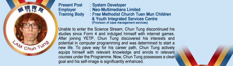 Lam Chun Tung; Present Post: System Developer; Employer: Neo-Multimedians Limited; Training Body: Free Methodist Church Tuen Mun Children & Youth Integrated Services Centre (Provision of case management services); Unable to enter the Science Stream, Chun Tung discontinued his studies since Form 4 and indulged himself with internet games. After joining YETP. Chun Tung discovered his interests and potential in computer programming and was determined to start a new life. To pave way for his career path, Chun Tung actively equips himself with relevant knowledge and enrols in relevant courses under the Programme. Now, Chun Tung possesses a clear goal and his self-image is significantly enhanced.