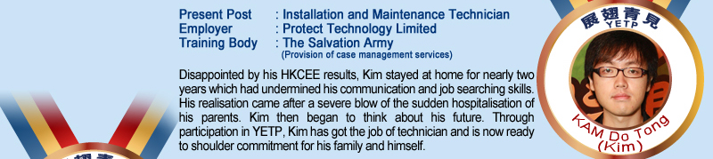 Kam Do Tong (Kim); Present Post: Installation and Maintenance Technician; Employer: Product Technology Limited; Training Body: The Salvation Army (Provision of case management services); Disappointed by his HKCEE results, Kim stayed at home for nearly two years which had undermined his communication and job searching skills. His realisation came after a severe blow of the sudden hospitalisation of his parents. Kim then began to think about his future. Through participation in YETP, Kim has got the job of technician and is now ready to shoulder commitment for his family and himself.
