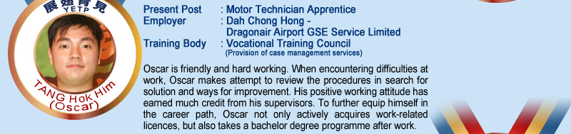 Tang Hok Him (Oscar); Present Post: Motor Technician Apprentice; Employer: Dah Chong Hong – Dragonair Airport GSE Service Limited; Training Body: Vocational Training Council (Provision of case management services); Oscar is friendly and hard working. When encountering difficulties at work, Oscar makes attempt to review the procedures in search for solution and ways for improvement .His positive working attitude has earned much credit from his supervisors. To further equip himself in the career path, Oscar not only actively acquires work–related licences, but also takes a bachelor degree programme after work.