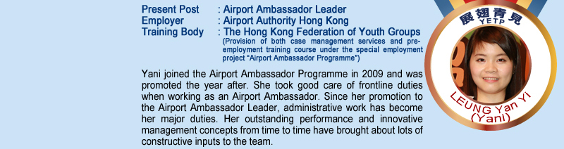 Leung Yan Yi (Yani); Present Post: Airport Ambassador Leader; Employer: Airport Authority Hong Kong; Training Body: The Hong Kong Federation of Youth Groups (Provision of both case management services and pre-employment training course under the special employment project "Airport Ambassador Programme"); Yani joined the Airport Ambassador Programme in 2009 and was promoted the year after. She took good care of frontline duties when working as an Airport Ambassador. Since her promotion to the Airport Ambassador Leader, administrative work has become her major duties.  Her outstanding performance and innovative management concepts from time to time have brought about lots of constructive inputs to the team.