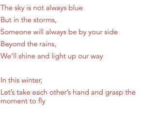 The sky is not always blue But in the storms, Someone will always be by your side Beyond the rains, We’ll shine and light up our way In this winter, Let’s take each other’s hand and grasp the moment to fly