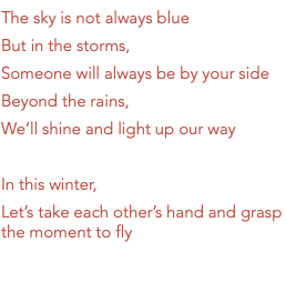 The sky is not always blue But in the storms, Someone will always be by your side Beyond the rains, We’ll shine and light up our way In this winter, Let’s take each other’s hand and grasp the moment to fly