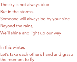 The sky is not always blue But in the storms, Someone will always be by your side Beyond the rains, We’ll shine and light up our way In this winter, Let’s take each other’s hand and grasp the moment to fly