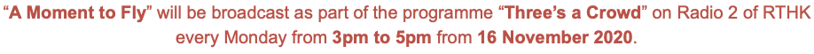 “A Moment to Fly” will be broadcast as part of the programme “Three’s a Crowd” on Radio 2 of RTHK every Monday from 3pm to 5pm from 16 November 2020.