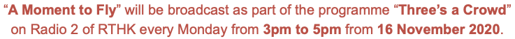 “A Moment to Fly” will be broadcast as part of the programme “Three’s a Crowd” on Radio 2 of RTHK every Monday from 3pm to 5pm from 16 November 2020.