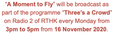 “A Moment to Fly” will be broadcast as part of the programme “Three’s a Crowd” on Radio 2 of RTHK every Monday from 3pm to 5pm from 16 November 2020.
