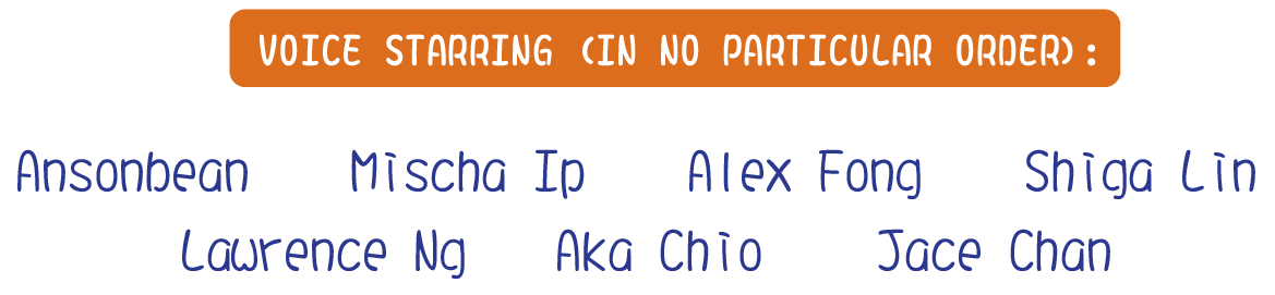 Voice Starring (In no particular order): Ansonbean　Mischa Ip　Alex Fong　Shiga Lin　Lawrence Ng　Aka Chio　Jace Chan